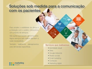 sites
Cuidando da saúde de sua empresa
Para ampliar a visibilidade da clínica e
a interação com o público oferecemos
um conjunto de serviços.
São ações que reúnem de forma estra-
tégica serviços que melhor atendem a
cada necessidade.
Também realizamos planejamentos
para demandas específicas.
Soluções sob medida para a comunicação
com os pacientes
Serviços que realizamos
•	Identidade visual
•	Sites
•	Google Adwords
•	Redes sociais
•	Email marketing
•	Conteúdo
•	Marketing digital
 