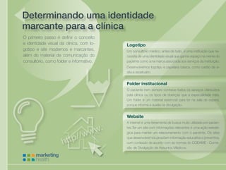 sitesCuidando da saúde de sua empresa
Determinando uma identidade
marcante para a clínica
O primeiro passo é definir o conceito
e identidade visual da clínica, com lo-
gotipo e site modernos e marcantes,
além do material de comunicação do
consultório, como folder e informativo.
Logotipo
Um consultório médico, antes de tudo, é uma instituição que ne-
cessita de uma identidade visual que ganhe espaço na mente do
paciente como uma marca associada aos serviços da instituição.
Desenvolvemos logotipo e papelaria básica, como cartão de vi-
sita e receituário.
Folder institucional
O paciente nem sempre conhece todos os serviços oferecidos
pela clínica ou os tipos de doenças que a especialidade trata.
Um folder é um material essencial para ter na sala de espera,
porque informa e auxilia na divulgação.
Website
A internet é uma ferramenta de busca muito utilizada por pacien-
tes.Ter um site com informações relevantes é uma ação estraté-
gica para manter um relacionamento com o paciente. Os sites
que desenvolvemos propõem informação educativa e preventiva,
com conteúdo de acordo com as normas do CODAME - Comis-
são de Divulgação de Assuntos Médicos.
 