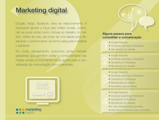 Cuidando da saúde de sua empresa
Marketing digital
Google, blogs, facebook, sites de relacionamento: é
impossível ignorar a força das mídias sociais, porém,
não se pode vê-las como nocivas ao trabalho do mé-
dico. Antes de tudo, ela pode ser uma aliada para dis-
seminar o conhecimento de forma adequada e fidelizar
o paciente.
Em nosso planejamento, propomos ações mensais
gradativas que permitem avaliar o comportamento das
mídias sociais e incrementar novas ações para a con-
solidação da comunicação com o pacientes.
Alguns passos para
consolidar a comunicação
•	Google Adwords
•	Conteúdo para blog e Facebook
•	Manutenção do website
•	Google Adwords
•	Conteúdo para blog e Facebook
•	Campanha no Facebook
•	Manutenção do website
•	Google Adwords
•	Conteúdo para blog e Facebook
•	Campanha no Facebook
•	Manutenção do website
•	Newsletter para pacientes
•	Google Adwords
•	Conteúdo para blog e Facebook
•	Campanha no Facebook
•	Manutenção do website.
•	E-mail marketing para pacientes
•	Informativos impressos para consultório
 