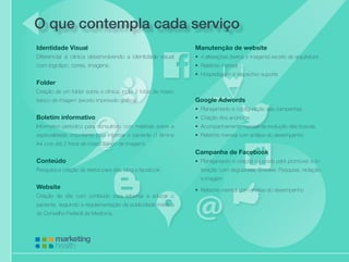 Cuidando da saúde de sua empresa
Identidade Visual
Diferenciar a clinica desenvolvendo a identidade visual
com logotipo, cores, imagens.
Folder
Criação de um folder sobre a clínica. Inclui 2 fotos de nosso
banco de imagem (exceto impressão gráfica).
Boletim informativo
Informativo periódico para consultório com matérias sobre a
especialidade, importante para informar o paciente (1 lâmina
A4 com até 2 fotos de nosso banco de imagem).
Conteúdo
Pesquisa e criação de textos para site, blog e facebook
Website
Criação de site com conteúdo para informar e educar o
paciente, seguindo a regulamentação da publicidade médica
do Conselho Federal de Medicina.
O que contempla cada serviço
Manutenção de website
•	 4 alterações (textos e imagens) exceto de arquitetura
•	 Relatório mensal
•	 Hospedagem e respectivo suporte
	
Google Adwords
•	 Planejamento e configuração das campanhas
•	 Criação dos anúncios
•	 Acompanhamento mensal da evolução das buscas
•	 Relatório mensal com análise do desempenho
Campanha de Facebook
•	 Planejamento e criação de posts para promover a in-
teração com seguidores. Envolve: Pesquisa, redação
e imagem
•	 Relatório mensal com análise do desempenho
 