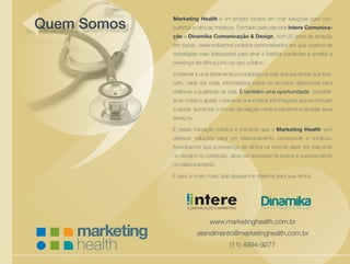 Cuidando da saúde de sua empresa
Marketing Health é um projeto focado em criar soluções para con-
sultórios e clínicas médicas. Formado pela parceria Intere Comunica-
ção e Dinamika Comunicação & Design, com 20 anos de atuação
em saúde, desenvolvemos projetos personalizados em que criamos as
estratégias mais adequadas para atrair e fidelizar pacientes e ampliar a
presença da clínica junto ao seu público.
A internet é uma ferramenta consolidada na vida dos pacientes que bus-
cam, cada vez mais, informações sobre os recursos disponíveis para
melhorar a qualidade de vida. É também uma oportunidade: possibili-
ta ao médico ajudar o paciente a encontrar informações que promovam
a saúde, aumentar o vínculo da relação médico-paciente e divulgar seus
serviços.
É nessa interação médico e paciente que a Marketing Health vem
oferecer soluções para um relacionamento consistente e contínuo.
Acreditamos que a presença da clínica na internet deve ser marcante
no visual e no conteúdo, deve ser acessível na busca e surpreendente
no relacionamento.
É isso, e muito mais, que desejamos oferecer para sua clínica.
www.marketinghealth.com.br
atendimento@marketinghealth.com.br
(11) 4994-9277
Quem Somos
i
 