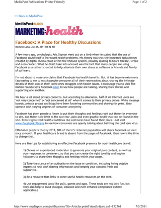 MediaPost Publications Printer Friendly                                                         Page 1 of 2



<< Back to MediaPost




Facebook: A Place for Healthy Discussions
Michelle Latta, Jun 21, 2011 08:42 AM


A few years ago, psychologist Aric Sigman went out on a limb when he stated that the use of
Facebook could lead to increased health problems. His theory was that the increased isolationism
created by digital media could affect the immune system, possibly leading to heart disease, stroke
and even cancer. What he didn't take into account was the fact that many people are using
Facebook as a cathartic outlet to help alleviate their own stress as sufferers or friends and family
of sufferers.

I'm not about to make any claims that Facebook has health benefits. But, it has become extremely
fascinating to me to watch people overcome all of their reservations about sharing the intimate
details of their own or their loved ones' struggles with health issues. I encourage you to visit The
Komen Foundation's Facebook page to see how people are talking, sharing their stories and
supporting one another.

We hear a lot about privacy concerns, but according to eMarketer, half of all Internet users are
"not very concerned" or "not concerned at all" when it comes to their privacy online. While message
boards, private groups and blogs have been fostering communities and sharing for years, they
operate with varying degrees of consumer anonymity.

Facebook has given people a forum to put their thoughts and feelings right out there for everyone
to see, and there is no limit to the raw fear, pain and even graphic detail that can be found on the
site. Even stigmatized health conditions like cold sores have found their place. Just visit
www.Facebook/Abreva to see how consumers are openly talking about battling the cold sore virus.

EMarketer predicts that by 2012, 60% of the U.S. Internet population will check Facebook at least
once a month. If your healthcare brand is absent from the pages of Facebook, then now is the time
to change that.

Here are five tips for establishing an effective Facebook presence for your healthcare brand:

       1) Choose an experienced moderator to generate your original post content, as well as
       your responses to consumers, so that you can create the right tonality and inspire
       followers to share their thoughts and feelings within your pages.

       2) Take the stance of an authority on the issue or condition, including hiring outside
       experts to help with sharing information and keeping your content fresh and
       supportive.

       3) Be a resource that links to other useful health resources on the Web.

       4) Use engagement tools like polls, games and apps. These tools are not only fun, but
       they also help to build dialogue, educate and even enhance compliance (where
       applicable.)




http://www.mediapost.com/publications/?fa=Articles.printFriendly&art_aid=152561                   7/5/2011
 