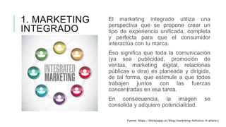 1. MARKETING
INTEGRADO
El marketing integrado utiliza una
perspectiva que se propone crear un
tipo de experiencia unificada, completa
y perfecta para que el consumidor
interactúa con tu marca.
Eso significa que toda la comunicación
(ya sea publicidad, promoción de
ventas, marketing digital, relaciones
públicas u otra) es planeada y dirigida,
de tal forma, que estimule a que todos
trabajen juntos con las fuerzas
concentradas en esa tarea.
En consecuencia, la imagen se
consolida y adquiere potencialidad.
Fuente: https://klickpages.es/blog/marketing-holistico-4-pilares/
 