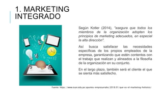1. MARKETING
INTEGRADO
Según Kotler (2014), "asegura que todos los
miembros de la organización adopten los
principios de marketing adecuados, en especial
la alta dirección".
Así busca satisfacer las necesidades
específicas de los propios empleados de la
empresa, garantizando que estén contentos con
el trabajo que realizan y alineados a la filosofía
de la organización en su conjunto.
En el largo plazo, también será el cliente el que
se sienta más satisfecho.
Fuente: https://www.esan.edu.pe/apuntes-empresariales/2018/01/que-es-el-marketing-holistico/
 
