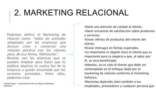 •Darle una atención de calidad al cliente;
•Hacer encuestas de satisfacción sobre productos
y servicios;
•Enviar ofertas de productos del interés del
cliente;
•Enviar mensajes en fechas especiales.
•Lo importante es dejarle claro al cliente que es
importante para tu negocio y que, al optar por
él, se verá beneficiado.
•Además, no es solo el cliente que debe ser
contemplado en el enfoque dado por el
marketing de relación conforme al marketing
holístico.
•Necesitas dejárselo claro también a tus
empleados, proveedores y cualquier persona que
Podemos definir el Marketing de
relación como: “todas las actitudes
adoptadas por las empresas que
buscan crear y conservar una
relación positiva con los clientes
para, de esa forma, fidelizarlos”.
Muchas son las prácticas que se
pueden emplear para hacer que tu
público objetivo se vuelva fan de tu
empresa y quede encantado por los
servicios prestados. Entre ellas,
podemos citar:
2. MARKETING RELACIONAL
Fuente:https://rockcontent.com/es/blog/marketing-
holistico/
 