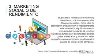 3. MARKETING
SOCIAL O DE
RENDIMIENTO
Busca crear iniciativas de marketing
basadas en prácticas comerciales
éticamente sólidas. Entre ellas, la
producción amigable con el medioambiente
o la interacción significativa con la
comunidad circundante. Al construir
relaciones duraderas y beneficiosas con las
partes interesadas y los socios, estas
campañas crean un impacto positivo en los
grupos de interés de la compañía.
Fuente: https://www.esan.edu.pe/apuntes-empresariales/2018/01/que-es-el-
marketing-holistico/
 