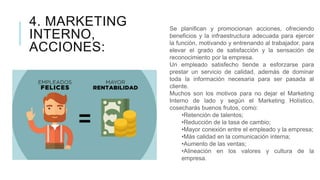4. MARKETING
INTERNO,
ACCIONES:
Se planifican y promocionan acciones, ofreciendo
beneficios y la infraestructura adecuada para ejercer
la función, motivando y entrenando al trabajador, para
elevar el grado de satisfacción y la sensación de
reconocimiento por la empresa.
Un empleado satisfecho tiende a esforzarse para
prestar un servicio de calidad, además de dominar
toda la información necesaria para ser pasada al
cliente.
Muchos son los motivos para no dejar el Marketing
Interno de lado y según el Marketing Holístico,
cosecharás buenos frutos, como:
•Retención de talentos;
•Reducción de la tasa de cambio;
•Mayor conexión entre el empleado y la empresa;
•Más calidad en la comunicación interna;
•Aumento de las ventas;
•Alineación en los valores y cultura de la
empresa.
 