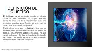 DEFINICIÓN DE
HOLÍSTICO
El holismo es un concepto creado en el año
1926 por Jan Christiaan Smuts que describió
como “la tendencia de la naturaleza de usar una
evolución creativa para formar un todo que es
mayor que la suma de sus partes”.
En términos generales, holístico indica que un
sistema y sus propiedades se analizan como un
todo, de una manera global e integrada, ya que
desde este punto de vista su funcionamiento sólo
se puede comprender de esta manera y no sólo
como la simple suma de sus partes.
Fuente: https://www.significados.com/holistico/
 