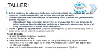 TALLER:
1. Definir un ejemplo de cada uno de los tipos de marketing holístico con empresas que ustedes
conozcan, como lo han aplicado y que ventajas y desventajas han tenido.
2. Defina un plan de trabajo para un equipo de mercadeo y ventas donde se esté generando valor
para los empleados.
• Nota: este plan debe contemplar: como definir los presupuestos de ventas del equipo de
trabajo, acciones de endomarketing y mediciones al desempeño, responsables de hacer el
plan y su seguimiento, si pueden definir presupuesto.
3. Que es la gestión de equipos MBWA (acrónimo de Management By Wandering Around) y cómo se
puede aplicar para en una empresa para generar valor
Reglas del juego:
• Grupos de trabajo 3 máximo 4 personas
• Formato de trabajo: WORD
• Debe llevar bibliografía y no puede haber un solo párrafo copiado y pegado sin estar
debidamente referenciado según las normas APA, trabajo que encuentre con copia y pega
sin citar será anulado.
• Advertencia: todos los trabajos serán revisados con el programa PlagScan.
 