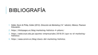 BIBLIOGRAFÍA
1. Keller, Kevin & Philip, Kotler (2012). Dirección de Marketing (14.° edición). México: Pearson
Educación.
2. https://klickpages.es/blog/marketing-holistico-4-pilares/
3. https://www.esan.edu.pe/apuntes-empresariales/2018/01/que-es-el-marketing-
holistico/
4. https://www.cerem.es/blog/claves-del-marketing-holistico
 