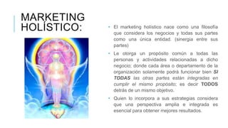 MARKETING
HOLÍSTICO: • El marketing holístico nace como una filosofía
que considera los negocios y todas sus partes
como una única entidad. (sinergia entre sus
partes)
• Le otorga un propósito común a todas las
personas y actividades relacionadas a dicho
negocio; donde cada área o departamento de la
organización solamente podrá funcionar bien SI
TODAS las otras partes están integradas en
cumplir el mismo propósito; es decir TODOS
detrás de un mismo objetivo.
• Quien lo incorpora a sus estrategias considera
que una perspectiva amplia e integrada es
esencial para obtener mejores resultados.
 