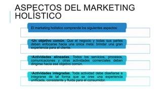 ASPECTOS DEL MARKETING
HOLÍSTICO
El marketing holístico comprende los siguientes aspectos:
•Un objetivo común. Que el negocio y todas sus partes
deben enfocarse hacia una única meta: brindar una gran
experiencia para el cliente.
•Actividades alineadas. Todos los servicios, procesos,
comunicaciones y otras actividades comerciales deben
dirigirse hacia ese objetivo común.
•Actividades integradas. Toda actividad debe diseñarse e
integrarse de tal forma que se cree una experiencia
unificada, consistente y fluida para el consumidor.
 