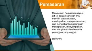 Pemasaran
Manajemen Pemasaran dalam
arti ini adalah seni dan ilmu
memilih sasaran pasar,
mendapatkan, mempertahankan,
dan menumbuhkan pelanggan
menciptakan, menyampaikan,
dan mengkomunikasikan nilai
pelanggan yang unggul.
(saduran)
 