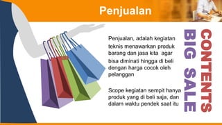 CONTENTS
BIG
SALE
Penjualan
Penjualan, adalah kegiatan
teknis menawarkan produk
barang dan jasa kita agar
bisa diminati hingga di beli
dengan harga cocok oleh
pelanggan
Scope kegiatan sempit hanya
produk yang di beli saja, dan
dalam waktu pendek saat itu
 