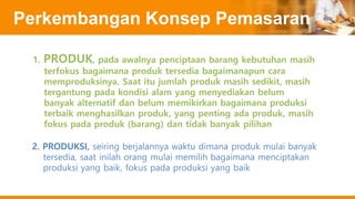 Perkembangan Konsep Pemasaran
1. PRODUK, pada awalnya penciptaan barang kebutuhan masih
terfokus bagaimana produk tersedia bagaimanapun cara
memproduksinya. Saat itu jumlah produk masih sedikit, masih
tergantung pada kondisi alam yang menyediakan belum
banyak alternatif dan belum memikirkan bagaimana produksi
terbaik menghasilkan produk, yang penting ada produk, masih
fokus pada produk (barang) dan tidak banyak pilihan
2. PRODUKSI, seiring berjalannya waktu dimana produk mulai banyak
tersedia, saat inilah orang mulai memilih bagaimana menciptakan
produksi yang baik, fokus pada produksi yang baik
 