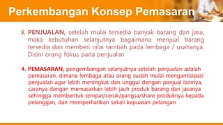 Perkembangan Konsep Pemasaran
4. PEMASARAN, pengembangan selanjutnya setelah penjualan adalah
pemasaran, dimana lembaga atau orang sudah mulai mengantisipasi
penjualan agar lebih meningkat dan unggul dengan penjual lainnya,
caranya dengan memasarkan lebih jauh produk barang dan jasanya
sehingga membentuk tempat/ceruk/pangsa/share produknya kepada
pelanggan, dan memperhatikan sekali kepuasan pelangan
3. PENJUALAN, setelah mulai tersedia banyak barang dan jasa,
maka kebutuhan selanjutnya bagaimana menjual barang
tersedia dan memberi nilai tambah pada lembaga / usahanya.
Disini orang fokus pada penjualan
 