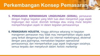 Perkembangan Konsep Pemasaran
5. PEMASARAN BERWAWASAN LINGKUNGAN (SOSIAL), pemasaran
dengan lingkup kegiatan yang lebih luas akan menyentuh juga aspek
lingkungan dan social, disinilah lembaga atau orang mulai berpikir
memperhitungkan aspek ini dalam kegiatan pemasarannya
6. PEMASARAN HOLISTIK, hingga akhirnya sekarang ini kegiatan
manajemen pemasaran mau tidak mau memperhatikan segala aspek
yang terkait dengannya baik dari sisi internal marketingnya, eksternal
dengan para jejaringnya, memadukan kegiatan operasional
pemasarannya, dan memperhatikan juga aspek lingkungan sosialnya,
semua terpadu dan menyeluruh dalam holistic marketing
 