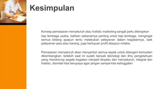 Kesimpulan
Konsep pemasaran menyeluruh atau holistic marketing sangat perlu diterapkan
tiap lembaga usaha, bahkan sebenarnya penting untuk tiap lembaga, mengingat
semua bidang apapun tentu melakukan pelayanan dalam kegiatannya, baik
pelayanan jasa atau barang, juga bertujuan profit ataupun nirlaba.
Pemasaran menyeluruh akan menyentuh semua aspek untuk ditangani kemudian
dikembangkan, terlebih saat ini sudah banyak teknologi dan ilmu pengetahuan
yang mendorong segala kegiatan menjadi terpadu dan menyeluruh, integral dan
holistic, disinilah kita berupaya agar jangan sampai kita ketinggalan
 