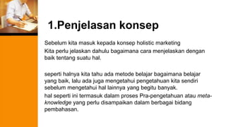1.Penjelasan konsep
Sebelum kita masuk kepada konsep holistic marketing
Kita perlu jelaskan dahulu bagaimana cara menjelaskan dengan
baik tentang suatu hal.
seperti halnya kita tahu ada metode belajar bagaimana belajar
yang baik, lalu ada juga mengetahui pengetahuan kita sendiri
sebelum mengetahui hal lainnya yang begitu banyak.
hal seperti ini termasuk dalam proses Pra-pengetahuan atau meta-
knowledge yang perlu disampaikan dalam berbagai bidang
pembahasan.
 