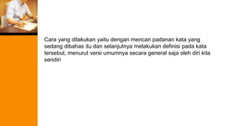 Cara yang dilakukan yaitu dengan mencari padanan kata yang
sedang dibahas itu dan selanjutnya melakukan definisi pada kata
tersebut, menurut versi umumnya secara general saja oleh diri kita
sendiri
 