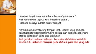 misalnya bagaimana memahami konsep “pemasaran”
Kita kembalikan kepada kata dasarnya “pasar”,
Padanan katanya adalah suatu “tempat”,
Namun bukan sembarang tempat, tentu tempat yang berbeda,
pasar adalah tempat bertemunya penjual dan pembeli, seperti ini
proses penjelasan yang bisa dilakukan
Jadi gunakan padanan katanya , kemudian definisikan oleh kita
sendiri dulu, sebelum merujuk pada definisi para ahli yang ada
 