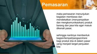 Pemasaran
maka pemasaran menunjukan
kegiatan membawa dan
mendekatkan (menyampaikan
dan mengkomunikasikan) produk
barang dan jasa kita agar masuk
dikenali pasar,
sehingga nantinya membentuk
bagian/tempat/pangsa/share
bagi produk kita di dalam pasar
yang menjadi target penjualan
kita
 