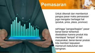 Pemasaran
Untuk dikenali dan membentuk
pangsa pasar maka pemasaran
juga mengatur berbagai hal
(produk, price, place, promosi)
sehingga “pangsa/bagian” pasar
benar-benar terbentuk
disebabkan karena produk kita
mendapat “tempat” di hati
masyarakat, benar-benar produk
kita memberi kepuasan
memenuhi kebutuhan dan
keinginan.
 