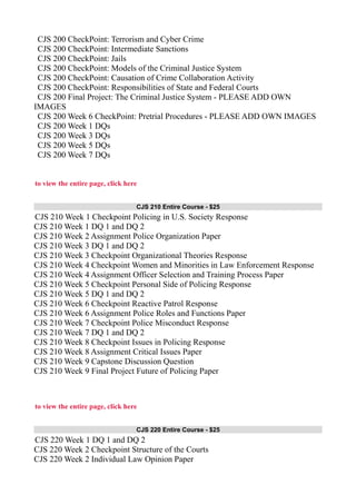 CJS 200 CheckPoint: Terrorism and Cyber Crime
CJS 200 CheckPoint: Intermediate Sanctions
CJS 200 CheckPoint: Jails
CJS 200 CheckPoint: Models of the Criminal Justice System
CJS 200 CheckPoint: Causation of Crime Collaboration Activity
CJS 200 CheckPoint: Responsibilities of State and Federal Courts
CJS 200 Final Project: The Criminal Justice System - PLEASE ADD OWN
IMAGES
CJS 200 Week 6 CheckPoint: Pretrial Procedures - PLEASE ADD OWN IMAGES
CJS 200 Week 1 DQs
CJS 200 Week 3 DQs
CJS 200 Week 5 DQs
CJS 200 Week 7 DQs
to view the entire page, click here
CJS 210 Entire Course - $25
CJS 210 Week 1 Checkpoint Policing in U.S. Society Response
CJS 210 Week 1 DQ 1 and DQ 2
CJS 210 Week 2 Assignment Police Organization Paper
CJS 210 Week 3 DQ 1 and DQ 2
CJS 210 Week 3 Checkpoint Organizational Theories Response
CJS 210 Week 4 Checkpoint Women and Minorities in Law Enforcement Response
CJS 210 Week 4 Assignment Officer Selection and Training Process Paper
CJS 210 Week 5 Checkpoint Personal Side of Policing Response
CJS 210 Week 5 DQ 1 and DQ 2
CJS 210 Week 6 Checkpoint Reactive Patrol Response
CJS 210 Week 6 Assignment Police Roles and Functions Paper
CJS 210 Week 7 Checkpoint Police Misconduct Response
CJS 210 Week 7 DQ 1 and DQ 2
CJS 210 Week 8 Checkpoint Issues in Policing Response
CJS 210 Week 8 Assignment Critical Issues Paper
CJS 210 Week 9 Capstone Discussion Question
CJS 210 Week 9 Final Project Future of Policing Paper
to view the entire page, click here
CJS 220 Entire Course - $25
CJS 220 Week 1 DQ 1 and DQ 2
CJS 220 Week 2 Checkpoint Structure of the Courts
CJS 220 Week 2 Individual Law Opinion Paper
 