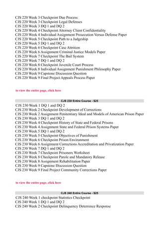 CJS 220 Week 3 Checkpoint Due Process
CJS 220 Week 3 Checkpoint Legal Defenses
CJS 220 Week 3 DQ 1 and DQ 2
CJS 220 Week 4 Checkpoint Attorney Client Confidentiality
CJS 220 Week 4 Individual Assignment Prosecution Versus Defense Paper
CJS 220 Week 5 Checkpoint Path to a Judgeship
CJS 220 Week 5 DQ 1 and DQ 2
CJS 220 Week 6 Checkpoint Case Attrition
CJS 220 Week 6 Assignment Criminal Justice Models Paper
CJS 220 Week 7 Checkpoint The Bail System
CJS 220 Week 7 DQ 1 and DQ 2
CJS 220 Week 8 Checkpoint Juvenile Court Process
CJS 220 Week 8 Individual Assignment Punishment Philosophy Paper
CJS 220 Week 9 Capstone Discussion Question
CJS 220 Week 9 Final Project Appeals Process Paper
to view the entire page, click here
CJS 230 Entire Course - $25
CJS 230 Week 1 DQ 1 and DQ 2
CJS 230 Week 2 Checkpoint Development of Corrections
CJS 230 Week 2 Assignment Penitentiary Ideal and Models of American Prison Paper
CJS 230 Week 3 DQ 1 and DQ 2
CJS 230 Week 4 Checkpoint History of State and Federal Prisons
CJS 230 Week 4 Assignment State and Federal Prison Systems Paper
CJS 230 Week 5 DQ 1 and DQ 2
CJS 230 Week 5 Checkpoint Objectives of Punishment
CJS 230 Week 6 Checkpoint Prison Environment
CJS 230 Week 6 Assignment Corrections Accreditation and Privatization Paper
CJS 230 Week 7 DQ 1 and DQ 2
CJS 230 Week 7 Checkpoint Prisoners Worksheet
CJS 230 Week 8 Checkpoint Parole and Mandatory Release
CJS 230 Week 8 Assignment Rehabilitation Paper
CJS 230 Week 9 Capstone Discussion Question
CJS 230 Week 9 Final Project Community Corrections Paper
to view the entire page, click here
CJS 240 Entire Course - $25
CJS 240 Week 1 checkpoint Statistics Checkpoint
CJS 240 Week 1 DQ 1 and DQ 2
CJS 240 Week 2 Checkpoint Delinquency Deterrence Response
 