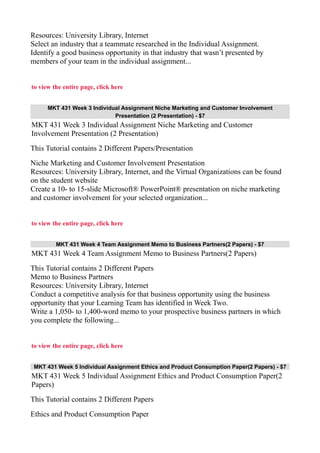 Resources: University Library, Internet
Select an industry that a teammate researched in the Individual Assignment.
Identify a good business opportunity in that industry that wasn’t presented by
members of your team in the individual assignment...
to view the entire page, click here
MKT 431 Week 3 Individual Assignment Niche Marketing and Customer Involvement
Presentation (2 Presentation) - $7
MKT 431 Week 3 Individual Assignment Niche Marketing and Customer
Involvement Presentation (2 Presentation)
This Tutorial contains 2 Different Papers/Presentation
Niche Marketing and Customer Involvement Presentation
Resources: University Library, Internet, and the Virtual Organizations can be found
on the student website
Create a 10- to 15-slide Microsoft® PowerPoint® presentation on niche marketing
and customer involvement for your selected organization...
to view the entire page, click here
MKT 431 Week 4 Team Assignment Memo to Business Partners(2 Papers) - $7
MKT 431 Week 4 Team Assignment Memo to Business Partners(2 Papers)
This Tutorial contains 2 Different Papers
Memo to Business Partners
Resources: University Library, Internet
Conduct a competitive analysis for that business opportunity using the business
opportunity that your Learning Team has identified in Week Two.
Write a 1,050- to 1,400-word memo to your prospective business partners in which
you complete the following...
to view the entire page, click here
MKT 431 Week 5 Individual Assignment Ethics and Product Consumption Paper(2 Papers) - $7
MKT 431 Week 5 Individual Assignment Ethics and Product Consumption Paper(2
Papers)
This Tutorial contains 2 Different Papers
Ethics and Product Consumption Paper
 