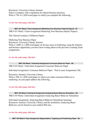 Resources: University Library, Internet
Select a company with a reputation for ethical business practices.
Write a 750- to 1,050-word paper in which you complete the following...
to view the entire page, click here
MKT 431 Week 5 Team Assignment Marketing Your Business Paper(2 Papers) - $7
MKT 431 Week 5 Team Assignment Marketing Your Business Paper(2 Papers)
This Tutorial contains 2 Different Papers
Marketing Your Business Paper
Resources: University Library, Internet
Write a 1,000- to 1,400-word paper on the key areas of marketing, using the industry
and business opportunity you have been writing about in the previous Learning Team
assignments...
to view the entire page, click here
MKT 435 Week 1 Individual Assignment Consumer Behavior Paper - $8
MKT 435 Week 1 Individual Assignment Consumer Behavior Paper
Individual Assignment: Consumer Behavior Paper – Post in your Assignments Tab.
Resources: Internet, University Library
Write a 700- to 1,050-word paper in which you relate consumer behavior to
marketing. In your paper address the following...
to view the entire page, click here
MKT 435 Week 2 Individual Assignment Analyzing Buyer Behavior Simulation - $8
MKT 435 Week 2 Individual Assignment Analyzing Buyer Behavior Simulation
Individual Assignment: Analyzing Buyer Behavior Simulation Summary
Resources: Internet, University Library, and the simulation, Analyzing Buyer
Behavior, can be found on your student Web site...
to view the entire page, click here
MKT 435 Week 2 Team Assignment Segmentation, Targeting and Positioning Paper - $8
 