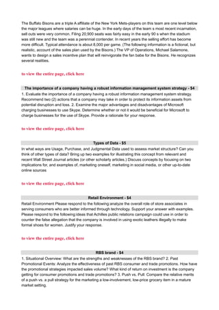 The Buffalo Bisons are a triple A affiliate of the New York Mets-players on this team are one level below
the major leagues where salaries can be huge. In the early days of the team s most recent incarnation,
sell outs were very common. Filing 20,900 seats was fairly easy in the early 90 s when the stadium
was still new and the team was a perennial contender. In recent years the selling effort has become
more difficult. Typical attendance is about 8,000 per game. (The following information is a fictional, but
realistic, account of the sales plan used by the Bisons.) The VP of Operations, Michael Salamone,
wants to design a sales incentive plan that will reinvigorate the fan babe for the Bisons. He recognizes
several realities.
to view the entire page, click here
The importance of a company having a robust information management system strategy - $4
1. Evaluate the importance of a company having a robust information management system strategy.
Recommend two (2) actions that a company may take in order to protect its information assets from
potential disruption and loss. 2. Examine the major advantages and disadvantages of Microsoft
charging businesses to use Skype. Determine whether or not it would be beneficial for Microsoft to
charge businesses for the use of Skype. Provide a rationale for your response.
to view the entire page, click here
Types of Data - $5
In what ways are Usage, Purchase, and Judgmental Data used to assess market structure? Can you
think of other types of data? Bring up two examples for illustrating this concept from relevant and
recent Wall Street Journal articles (or other scholarly articles.) Discuss concepts by focusing on two
implications for, and examples of, marketing oneself, marketing in social media, or other up-to-date
online sources
to view the entire page, click here
Retail Environment - $4
Retail Environment Please respond to the following:analyze the overall role of store associates in
serving consumers who are better informed through technology. Support your answer with examples.
Please respond to the following:ideas that Achilles public relations campaign could use in order to
counter the false allegation that the company is involved in using exotic leathers illegally to make
formal shoes for women. Justify your response.
to view the entire page, click here
RBS brand - $4
1. Situational Overview: What are the strengths and weaknesses of the RBS brand? 2. Past
Promotional Events: Analyze the effectiveness of past RBS consumer and trade promotions. How have
the promotional strategies impacted sales volume? What kind of return on investment is the company
getting for consumer promotions and trade promotions? 3. Push vs. Pull: Compare the relative merits
of a push vs. a pull strategy for the marketing a low-involvement, low-price grocery item in a mature
market setting.
 