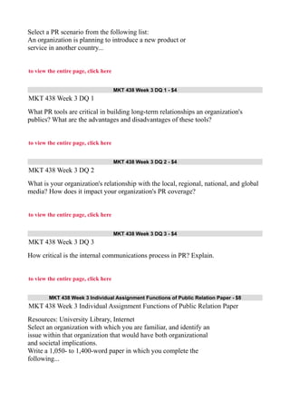 Select a PR scenario from the following list:
An organization is planning to introduce a new product or
service in another country...
to view the entire page, click here
MKT 438 Week 3 DQ 1 - $4
MKT 438 Week 3 DQ 1
What PR tools are critical in building long-term relationships an organization's
publics? What are the advantages and disadvantages of these tools?
to view the entire page, click here
MKT 438 Week 3 DQ 2 - $4
MKT 438 Week 3 DQ 2
What is your organization's relationship with the local, regional, national, and global
media? How does it impact your organization's PR coverage?
to view the entire page, click here
MKT 438 Week 3 DQ 3 - $4
MKT 438 Week 3 DQ 3
How critical is the internal communications process in PR? Explain.
to view the entire page, click here
MKT 438 Week 3 Individual Assignment Functions of Public Relation Paper - $8
MKT 438 Week 3 Individual Assignment Functions of Public Relation Paper
Resources: University Library, Internet
Select an organization with which you are familiar, and identify an
issue within that organization that would have both organizational
and societal implications.
Write a 1,050- to 1,400-word paper in which you complete the
following...
 