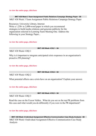 to view the entire page, click here
MKT 438 Week 3 Team Assignment Public Relations Campaign Strategy Paper - $8
MKT 438 Week 3 Team Assignment Public Relations Campaign Strategy Paper
Resources: University Library, Internet
Write a 1,250- to 2,000-word paper in which you recommend
strategies to build media relations and generate publicity for the
organization selected in Learning Team Meeting One. Address the
following in your Strategy Paper...
to view the entire page, click here
MKT 438 Week 4 DQ 1 - $4
MKT 438 Week 4 DQ 1
Why is it important to integrate anticipated crisis responses in an organization's
proactive PR planning?
to view the entire page, click here
MKT 438 Week 4 DQ 2 - $4
MKT 438 Week 4 DQ 2
What potential effects can a crisis have on an organization? Explain your answer.
to view the entire page, click here
MKT 438 Week 4 DQ 3 - $4
MKT 438 Week 4 DQ 3
Read the case on the Exxon Valdex. What do you see as the top PR problems from
this case and what would you do differently if you were in the PR department?
to view the entire page, click here
MKT 438 Week 4 Individual Assignment Effective Communication Case Study Analysis - $8
MKT 438 Week 4 Individual Assignment Effective Communication Case Study
Analysis
 