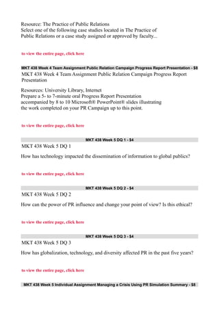 Resource: The Practice of Public Relations
Select one of the following case studies located in The Practice of
Public Relations or a case study assigned or approved by faculty...
to view the entire page, click here
MKT 438 Week 4 Team Assignment Public Relation Campaign Progress Report Presentation - $8
MKT 438 Week 4 Team Assignment Public Relation Campaign Progress Report
Presentation
Resources: University Library, Internet
Prepare a 5- to 7-minute oral Progress Report Presentation
accompanied by 8 to 10 Microsoft® PowerPoint® slides illustrating
the work completed on your PR Campaign up to this point.
to view the entire page, click here
MKT 438 Week 5 DQ 1 - $4
MKT 438 Week 5 DQ 1
How has technology impacted the dissemination of information to global publics?
to view the entire page, click here
MKT 438 Week 5 DQ 2 - $4
MKT 438 Week 5 DQ 2
How can the power of PR influence and change your point of view? Is this ethical?
to view the entire page, click here
MKT 438 Week 5 DQ 3 - $4
MKT 438 Week 5 DQ 3
How has globalization, technology, and diversity affected PR in the past five years?
to view the entire page, click here
MKT 438 Week 5 Individual Assignment Managing a Crisis Using PR Simulation Summary - $8
 