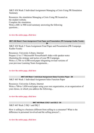 MKT 438 Week 5 Individual Assignment Managing a Crisis Using PR Simulation
Summary
Resources: the simulation Managing a Crisis Using PR located on
the student website.
Complete the simulation.
Write a 600- to 900-word summary answering the following
questions...
to view the entire page, click here
MKT 438 Week 5 Team Assignment Final Paper and Presentation (PR Campaign Kudler Foods) -
$8
MKT 438 Week 5 Team Assignment Final Paper and Presentation (PR Campaign
Kudler Foods)
Resources: University Library, Internet
Prepare 15 to 17 Microsoft® PowerPoint® slides with speaker notes
illustrating the strategy and tactics of your PR Campaign.
Write a 3,750- to 4,500-word paper integrating revised versions of
your previous Learning Team Assignments...
to view the entire page, click here
MKT 445 Week 1 Individual Assignment Sales Function Paper - $8
MKT 445 Week 1 Individual Assignment Sales Function Paper
Resources: University Library, Internet
Write a 700-to 1,050-word paper using your own organization, or an organization of
your choice, in which you address the following...
to view the entire page, click here
MKT 445 Week 2 DQ 1 and DQ 2 - $4
MKT 445 Week 2 DQ 1 and DQ 2
How is selling to a business different from selling to a consumer? What is the
difference in personnel involved and the selling process?...
to view the entire page, click here
 