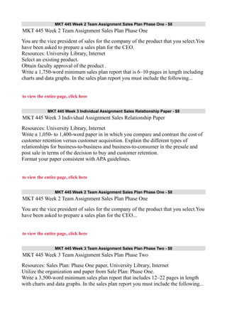 MKT 445 Week 2 Team Assignment Sales Plan Phase One - $8
MKT 445 Week 2 Team Assignment Sales Plan Phase One
You are the vice president of sales for the company of the product that you select.You
have been asked to prepare a sales plan for the CEO.
Resources: University Library, Internet
Select an existing product.
Obtain faculty approval of the product .
Write a 1,750-word minimum sales plan report that is 6–10 pages in length including
charts and data graphs. In the sales plan report you must include the following...
to view the entire page, click here
MKT 445 Week 3 Individual Assignment Sales Relationship Paper - $8
MKT 445 Week 3 Individual Assignment Sales Relationship Paper
Resources: University Library, Internet
Write a 1,050- to 1,400-word paper in in which you compare and contrast the cost of
customer retention versus customer acquisition. Explain the different types of
relationships for business-to-business and business-to-consumer in the presale and
post sale in terms of the decision to buy and customer retention.
Format your paper consistent with APA guidelines.
to view the entire page, click here
MKT 445 Week 2 Team Assignment Sales Plan Phase One - $8
MKT 445 Week 2 Team Assignment Sales Plan Phase One
You are the vice president of sales for the company of the product that you select.You
have been asked to prepare a sales plan for the CEO...
to view the entire page, click here
MKT 445 Week 3 Team Assignment Sales Plan Phase Two - $8
MKT 445 Week 3 Team Assignment Sales Plan Phase Two
Resources: Sales Plan: Phase One paper, University Library, Internet
Utilize the organization and paper from Sale Plan: Phase One.
Write a 3,500-word minimum sales plan report that includes 12–22 pages in length
with charts and data graphs. In the sales plan report you must include the following...
 