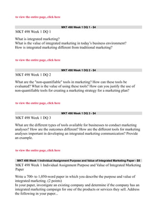 to view the entire page, click here
MKT 498 Week 1 DQ 1 - $4
MKT 498 Week 1 DQ 1
What is integrated marketing?
What is the value of integrated marketing in today’s business environment?
How is integrated marketing different from traditional marketing?
to view the entire page, click here
MKT 498 Week 1 DQ 2 - $4
MKT 498 Week 1 DQ 2
What are the "non-quantifiable" tools in marketing? How can these tools be
evaluated? What is the value of using these tools? How can you justify the use of
non-quantifiable tools for creating a marketing strategy for a marketing plan?
to view the entire page, click here
MKT 498 Week 1 DQ 3 - $4
MKT 498 Week 1 DQ 3
What are the different types of tools available for businesses to conduct marketing
analyses? How are the outcomes different? How are the different tools for marketing
analyses important in developing an integrated marketing communication? Provide
an example.
to view the entire page, click here
MKT 498 Week 1 Individual Assignment Purpose and Value of Integrated Marketing Paper - $8
MKT 498 Week 1 Individual Assignment Purpose and Value of Integrated Marketing
Paper
Write a 700- to 1,050-word paper in which you describe the purpose and value of
integrated marketing. (2 points)
In your paper, investigate an existing company and determine if the company has an
integrated marketing campaign for one of the products or services they sell. Address
the following in your paper...
 