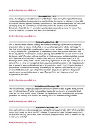 to view the entire page, click here
Business Ethics - $15
Write a Topic Paper, Annotated Bibliography and Reflective Paper Activity Description The literature
review resources listed above provide some insights into the development of a literature review. NCU
supports the thematic approach described in the resources. The annotated bibliography you have been
developing during this course should provide the sources for the literature review. Annotated
Bibliography: Assemble the 15+ annotations you have been accumulating during this course. They
should be presented in the same order as an APA reference list.
to view the entire page, click here
Setting Up a Help Desk - $5
One of the most critical problems faced by the information technology department in virtually every
organization is how to provide effective help to end-users facing problems with the technology. The
help desk is the point at which every frustration, every concern, and every mistake known to humanity
is brought for resolution. Typically staffed by lower-level and often new personnel, help desks often
have a reputation for minimal service and buck-passing. It shouldn t be this way, and doesn t have to
be; there s a lot of information out there about how to effectively manage and coordinate help services,
and a great deal of information about how important is to do so. But like many aspects of IT, this
knowledge doesn t always make it into the field in many organizations. A while ago, TechRepublic ran a
series on how to set up and manage help desks. you are expected to evaluate in a 2-3 page paper, the
best strategies for a successful help desk within an organization. Identify three (3) best practices and
provide some examples on how and why those strategies are important. Because this is a SLP, you
are expected to discuss the topic with practical approach. Do you have experiences that you can
describe about user support (as a user or as an IT person)? why were they good or bad? what
suggestions do you have?
to view the entire page, click here
Oasis Chemical Company - $4
The Oasis Chemical Company develops and manufactures pharmaceutical drugs for distribution and
sale in the United States. The pharmaceutical business can be very lucrative when useful and safe
drugs are introduced into the market. Whenever the Oasis research lab considers putting a drug into
production, the company must establish the following sets of null and alternative hypotheses:
to view the entire page, click here
Performance Appraisal - $4
What are the different performance appraisal methods? the one you find to be MOST effective (and tell
us why) and the one you find to be LEAST effective, Compare and contrast the following methods of
job evaluation: ranking, classification, factor comparison, and point method. Which of these do you feel
is most useful and why?
to view the entire page, click here
 