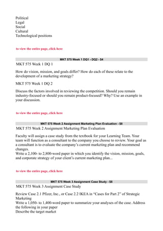 Political
Legal
Social
Cultural
Technological positions
to view the entire page, click here
MKT 575 Week 1 DQ1 - DQ2 - $4
MKT 575 Week 1 DQ 1
How do vision, mission, and goals differ? How do each of these relate to the
development of a marketing strategy?
MKT 575 Week 1 DQ 2
Discuss the factors involved in reviewing the competition. Should you remain
industry-focused or should you remain product-focused? Why? Use an example in
your discussion.
to view the entire page, click here
MKT 575 Week 2 Assignment Marketing Plan Evaluation - $8
MKT 575 Week 2 Assignment Marketing Plan Evaluation
Faculty will assign a case study from the textbook for your Learning Team. Your
team will function as a consultant to the company you choose to review. Your goal as
a consultant is to evaluate the company’s current marketing plan and recommend
changes.
Write a 2,100- to 2,800-word paper in which you identify the vision, mission, goals,
and corporate strategy of your client’s current marketing plan...
to view the entire page, click here
MKT 575 Week 3 Assignment Case Study - $8
MKT 575 Week 3 Assignment Case Study
Review Case 2.1 Pfizer, Inc., or Case 2.2 IKEA in “Cases for Part 2” of Strategic
Marketing
Write a 1,050- to 1,400-word paper to summarize your analyses of the case. Address
the following in your paper
Describe the target market
 