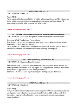 MKT 578 Week 3 DQ 1,2,3 - $7
MKT 578 Week 3 DQ 1,2,3
Week 3 DQ 1
What are the ethical responsibilities of public relations professionals? How important
is the ethical component of the practice of public relations and how does a PR
practitioner determine what is ethical and what is not?...
to view the entire page, click here
MKT 578 Week 3 Individual Assignment Public Relations Stakeholders Paper - $7
MKT 578 Week 3 Individual Assignment Public Relations Stakeholders Paper
Resource: Week Two Problem Framing Paper
Use the public relations campaign that is the subject of the Learning Team project
introduced in Week Two as a reference.
Write a paper of 1.050 to 1,400 words describing in detail the full, specific array of
internal and external stakeholders (publics) affected by the campaign...
to view the entire page, click here
MKT 578 Week 3 Learning Team Reflection - $4
MKT 578 Week 3 Learning Team Reflection
Discuss this week’s objectives with your team. Your discussion should include the
topics you feel comfortable with, any topics you struggled with, and how the weekly
topics relate to application in your employment field.
Prepare a 350- to 700-word paper detailing the findings of your discussion.
to view the entire page, click here
MKT 578 Week 4 DQ 1,2,3 - $5
MKT 578 Week 4 DQ 1,2,3
Week 4 DQ 1
Why is feedback critical to the communications process? What common mistakes do
most people make when they communicate and what must PR professionals do to
insure they receive the feedback they need to continue to work towards mutual
understanding?...
 