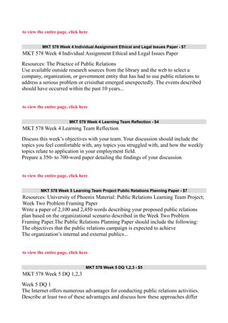 to view the entire page, click here
MKT 578 Week 4 Individual Assignment Ethical and Legal Issues Paper - $7
MKT 578 Week 4 Individual Assignment Ethical and Legal Issues Paper
Resources: The Practice of Public Relations
Use available outside research sources from the library and the web to select a
company, organization, or government entity that has had to use public relations to
address a serious problem or crisisthat emerged unexpectedly. The events described
should have occurred within the past 10 years...
to view the entire page, click here
MKT 578 Week 4 Learning Team Reflection - $4
MKT 578 Week 4 Learning Team Reflection
Discuss this week’s objectives with your team. Your discussion should include the
topics you feel comfortable with, any topics you struggled with, and how the weekly
topics relate to application in your employment field.
Prepare a 350- to 700-word paper detailing the findings of your discussion
to view the entire page, click here
MKT 578 Week 5 Learning Team Project Public Relations Planning Paper - $7
Resources: University of Phoenix Material: Public Relations Learning Team Project;
Week Two Problem Framing Paper
Write a paper of 2,100 and 2,450 words describing your proposed public relations
plan based on the organizational scenario described in the Week Two Problem
Framing Paper.The Public Relations Planning Paper should include the following:
The objectives that the public relations campaign is expected to achieve
The organization’s internal and external publics...
to view the entire page, click here
MKT 578 Week 5 DQ 1,2,3 - $5
MKT 578 Week 5 DQ 1,2,3
Week 5 DQ 1
The Internet offers numerous advantages for conducting public relations activities.
Describe at least two of these advantages and discuss how these approaches differ
 