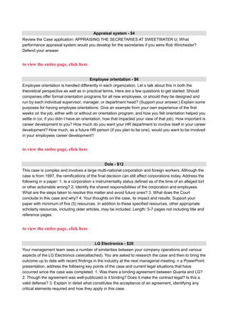 Appraisal system - $4
Review the Case application: APPRAISING THE SECRETARIES AT SWEETWATER U, What
performance appraisal system would you develop for the secretaries if you were Rob Winchester?
Defend your answer.
to view the entire page, click here
Employee orientation - $6
Employee orientation is handled differently in each organization. Let s talk about this in both the
theoretical perspective as well as in practical terms. Here are a few questions to get started. Should
companies offer formal orientation programs for all new employees, or should they be designed and
run by each individual supervisor, manager, or department head? (Support your answer.) Explain some
purposes for having employee orientations. Give an example from your own experience of the first
weeks on the job, either with or without an orientation program, and how you felt orientation helped you
settle in (or, if you didn t have an orientation, how that impacted your view of that job). How important is
career development to you? How much do you want your HR department to involve itself in your career
development? How much, as a future HR person (if you plan to be one), would you want to be involved
in your employees career development?
to view the entire page, click here
Dole - $12
This case is complex and involves a large multi-national corporation and foreign workers. Although the
case is from 1997, the ramifications of the final decision can still affect corporations today. Address the
following in a paper: 1. Is a corporation s instrumentality status defined as of the time of an alleged tort
or other actionable wrong? 2. Identify the shared responsibilities of the corporation and employees.
What are the steps taken to resolve this matter and avoid future ones? 3. What does the Court
conclude in this case and why? 4. Your thoughts on the case, its impact and results. Support your
paper with minimum of five (5) resources. In addition to these specified resources, other appropriate
scholarly resources, including older articles, may be included. Length: 5-7 pages not including title and
reference pages.
to view the entire page, click here
LG Electronics - $20
Your management team sees a number of similarities between your company operations and various
aspects of the LG Electronics case(attached). You are asked to research the case and then to bring the
outcome up to date with recent findings in the industry at the next managerial meeting. n a PowerPoint
presentation, address the following key points of the case and current legal situations that have
occurred since the case was completed: 1. Was there a binding agreement between Quanta and LG?
2. Though the agreement was well-publicized is it binding? Does it make the contract legal? Is this a
valid defense? 3. Explain in detail what constitutes the acceptance of an agreement, identifying any
critical elements required and how they apply in this case.
 