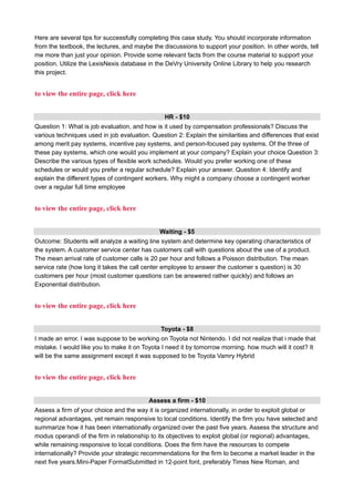 Here are several tips for successfully completing this case study. You should incorporate information
from the textbook, the lectures, and maybe the discussions to support your position. In other words, tell
me more than just your opinion. Provide some relevant facts from the course material to support your
position. Utilize the LexisNexis database in the DeVry University Online Library to help you research
this project.
to view the entire page, click here
HR - $10
Question 1: What is job evaluation, and how is it used by compensation professionals? Discuss the
various techniques used in job evaluation. Question 2: Explain the similarities and differences that exist
among merit pay systems, incentive pay systems, and person-focused pay systems. Of the three of
these pay systems, which one would you implement at your company? Explain your choice Question 3:
Describe the various types of flexible work schedules. Would you prefer working one of these
schedules or would you prefer a regular schedule? Explain your answer. Question 4: Identify and
explain the different types of contingent workers. Why might a company choose a contingent worker
over a regular full time employee
to view the entire page, click here
Waiting - $5
Outcome: Students will analyze a waiting line system and determine key operating characteristics of
the system. A customer service center has customers call with questions about the use of a product.
The mean arrival rate of customer calls is 20 per hour and follows a Poisson distribution. The mean
service rate (how long it takes the call center employee to answer the customer s question) is 30
customers per hour (most customer questions can be answered rather quickly) and follows an
Exponential distribution.
to view the entire page, click here
Toyota - $8
I made an error. I was suppose to be working on Toyota not Nintendo. I did not realize that i made that
mistake. I would like you to make it on Toyota I need it by tomorrow morning. how much will it cost? It
will be the same assignment except it was supposed to be Toyota Vamry Hybrid
to view the entire page, click here
Assess a firm - $10
Assess a firm of your choice and the way it is organized internationally, in order to exploit global or
regional advantages, yet remain responsive to local conditions. Identify the firm you have selected and
summarize how it has been internationally organized over the past five years. Assess the structure and
modus operandi of the firm in relationship to its objectives to exploit global (or regional) advantages,
while remaining responsive to local conditions. Does the firm have the resources to compete
internationally? Provide your strategic recommendations for the firm to become a market leader in the
next five years.Mini-Paper FormatSubmitted in 12-point font, preferably Times New Roman, and
 