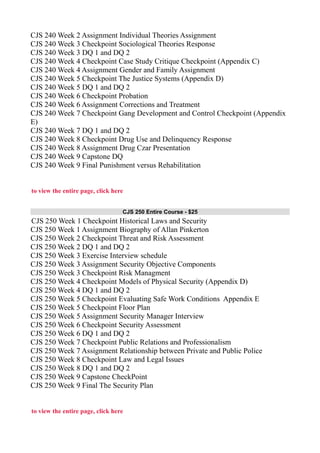 CJS 240 Week 2 Assignment Individual Theories Assignment
CJS 240 Week 3 Checkpoint Sociological Theories Response
CJS 240 Week 3 DQ 1 and DQ 2
CJS 240 Week 4 Checkpoint Case Study Critique Checkpoint (Appendix C)
CJS 240 Week 4 Assignment Gender and Family Assignment
CJS 240 Week 5 Checkpoint The Justice Systems (Appendix D)
CJS 240 Week 5 DQ 1 and DQ 2
CJS 240 Week 6 Checkpoint Probation
CJS 240 Week 6 Assignment Corrections and Treatment
CJS 240 Week 7 Checkpoint Gang Development and Control Checkpoint (Appendix
E)
CJS 240 Week 7 DQ 1 and DQ 2
CJS 240 Week 8 Checkpoint Drug Use and Delinquency Response
CJS 240 Week 8 Assignment Drug Czar Presentation
CJS 240 Week 9 Capstone DQ
CJS 240 Week 9 Final Punishment versus Rehabilitation
to view the entire page, click here
CJS 250 Entire Course - $25
CJS 250 Week 1 Checkpoint Historical Laws and Security
CJS 250 Week 1 Assignment Biography of Allan Pinkerton
CJS 250 Week 2 Checkpoint Threat and Risk Assessment
CJS 250 Week 2 DQ 1 and DQ 2
CJS 250 Week 3 Exercise Interview schedule
CJS 250 Week 3 Assignment Security Objective Components
CJS 250 Week 3 Checkpoint Risk Managment
CJS 250 Week 4 Checkpoint Models of Physical Security (Appendix D)
CJS 250 Week 4 DQ 1 and DQ 2
CJS 250 Week 5 Checkpoint Evaluating Safe Work Conditions Appendix E
CJS 250 Week 5 Checkpoint Floor Plan
CJS 250 Week 5 Assignment Security Manager Interview
CJS 250 Week 6 Checkpoint Security Assessment
CJS 250 Week 6 DQ 1 and DQ 2
CJS 250 Week 7 Checkpoint Public Relations and Professionalism
CJS 250 Week 7 Assignment Relationship between Private and Public Police
CJS 250 Week 8 Checkpoint Law and Legal Issues
CJS 250 Week 8 DQ 1 and DQ 2
CJS 250 Week 9 Capstone CheckPoint
CJS 250 Week 9 Final The Security Plan
to view the entire page, click here
 