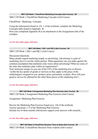 MKT 230 Week 1 CheckPoint Marketing Concepts (Ash Course) - $6
MKT 230 Week 1 CheckPoint Marketing Concepts (Ash Course)
CheckPoint: Marketing Concepts
Using the information found in Ch. 1 of the textbook, complete the Marketing
Concepts table found in Appendix B.
Post your completed Appendix B as an attachment in the Assignments link of the
ecampus.
to view the entire page, click here
MKT 230 Week 1 DQ 1 and DQ 2 (Ash Course) - $4
MKT 230 Week 1 DQ 1 and DQ 2 (Ash Course)
Discussion Questions
Many people regard marketing simply as advertising. Advertising is a part of
marketing, but it is not the whole picture. What arguments can you make against the
common assumption that marketers only worry about advertising? What are some of
the roles that marketers play within an organization?
Your instructor assigns to you one of the 4 P's of the marketing mix to discuss.
^scribe the key points of goods or services as they apply to the piece of the
marketingmix assigned to you: product, price, promotion, or place. How will your
good or service be affected by the other three pieces of the marketing mix?...
to view the entire page, click here
MKT 230 Week 2 Assignment Marketing Plan Exercise (Ash Course) - $6
MKT 230 Week 2 Assignment Marketing Plan Exercise (Ash Course)
Assignment: Marketing Plan Exercise
Review the Marketing Plan Exercise found on p. 136 of the textbook.
Answer questions 1–5 of the Marketing Plan Exercise.
Include two to three outside referencesto support your answers with research...
to view the entire page, click here
MKT 230 Week 2 CheckPoint Decision Time at Qode (Ash Course) - $6
MKT 230 Week 2 CheckPoint Decision Time at Qode (Ash Course)
 