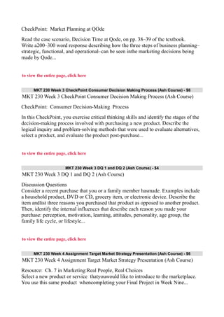 CheckPoint: Market Planning at QOde
Read the case scenario, Decision Time at Qode, on pp. 38–39 of the textbook.
Write a200–300 word response describing how the three steps of business planning–
strategic, functional, and operational–can be seen inthe marketing decisions being
made by Qode...
to view the entire page, click here
MKT 230 Week 3 CheckPoint Consumer Decision Making Process (Ash Course) - $6
MKT 230 Week 3 CheckPoint Consumer Decision Making Process (Ash Course)
CheckPoint: Consumer Decision-Making Process
In this CheckPoint, you exercise critical thinking skills and identify the stages of the
decision-making process involved with purchasing a new product. Describe the
logical inquiry and problem-solving methods that were used to evaluate alternatives,
select a product, and evaluate the product post-purchase...
to view the entire page, click here
MKT 230 Week 3 DQ 1 and DQ 2 (Ash Course) - $4
MKT 230 Week 3 DQ 1 and DQ 2 (Ash Course)
Discussion Questions
Consider a recent purchase that you or a family member hasmade. Examples include
a household product, DVD or CD, grocery item, or electronic device. Describe the
item andlist three reasons you purchased that product as opposed to another product.
Then, identify the internal influences that describe each reason you made your
purchase: perception, motivation, learning, attitudes, personality, age group, the
family life cycle, or lifestyle...
to view the entire page, click here
MKT 230 Week 4 Assignment Target Market Strategy Presentation (Ash Course) - $6
MKT 230 Week 4 Assignment Target Market Strategy Presentation (Ash Course)
Resource: Ch. 7 in Marketing:Real People, Real Choices
Select a new product or service thatyouwould like to introduce to the marketplace.
You use this same product whencompleting your Final Project in Week Nine...
 