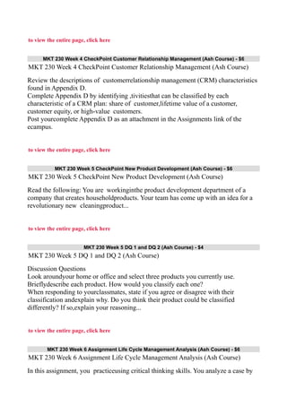 to view the entire page, click here
MKT 230 Week 4 CheckPoint Customer Relationship Management (Ash Course) - $6
MKT 230 Week 4 CheckPoint Customer Relationship Management (Ash Course)
Review the descriptions of customerrelationship management (CRM) characteristics
found in Appendix D.
Complete Appendix D by identifying ,tivitiesthat can be classified by each
characteristic of a CRM plan: share of customer,lifetime value of a customer,
customer equity, or high-value customers.
Post yourcomplete Appendix D as an attachment in the Assignments link of the
ecampus.
to view the entire page, click here
MKT 230 Week 5 CheckPoint New Product Development (Ash Course) - $6
MKT 230 Week 5 CheckPoint New Product Development (Ash Course)
Read the following: You are workinginthe product development department of a
company that creates householdproducts. Your team has come up with an idea for a
revolutionary new cleaningproduct...
to view the entire page, click here
MKT 230 Week 5 DQ 1 and DQ 2 (Ash Course) - $4
MKT 230 Week 5 DQ 1 and DQ 2 (Ash Course)
Discussion Questions
Look aroundyour home or office and select three products you currently use.
Brieflydescribe each product. How would you classify each one?
When responding to yourclassmates, state if you agree or disagree with their
classification andexplain why. Do you think their product could be classified
differently? If so,explain your reasoning...
to view the entire page, click here
MKT 230 Week 6 Assignment Life Cycle Management Analysis (Ash Course) - $6
MKT 230 Week 6 Assignment Life Cycle Management Analysis (Ash Course)
In this assignment, you practiceusing critical thinking skills. You analyze a case by
 