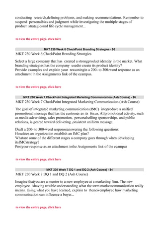 conducting research,defining problems, and making recommendations. Remember to
suspend personalbias and judgment while investigating the multiple stages of
product strategiesand life cycle management...
to view the entire page, click here
MKT 230 Week 6 CheckPoint Branding Strategies - $6
MKT 230 Week 6 CheckPoint Branding Strategies
Select a large company that has created a strongproduct identity in the market. What
branding strategies has the company usedto create its product identity?
Provide examples and explain your reasoningin a 200- to 300-word response as an
attachment in the Assignments link of the ecampus.
to view the entire page, click here
MKT 230 Week 7 CheckPoint Integrated Marketing Communication (Ash Course) - $6
MKT 230 Week 7 CheckPoint Integrated Marketing Communication (Ash Course)
The goal of integrated marketing communication (IMC) istoproduce a unified
promotional message that has the customer as its focus. Allpromotional activity, such
as media advertising, sales promotion, personalselling sponsorships, and public
relations, is geared toward delivering ,onsistent uniform message.
Draft a 200- to 300-word responseanswering the following questions:
Howdoes an organization establish an IMC plan?
Whatare some of the different stages a company goes through when developing
itsIMCstrategy?
Postyour response as an attachment inthe Assignments link of the ecampus
to view the entire page, click here
MKT 230 Week 7 DQ 1 and DQ 2 (Ash Course) - $4
MKT 230 Week 7 DQ 1 and DQ 2 (Ash Course)
Imagine thatyou are a mentor to a new employee at a marketing firm. The new
employee ishaving trouble understanding what the term marketcommunication really
means. Using what you have learned, explain to thenewemployee how marketing
communication can influence a buyer...
to view the entire page, click here
 
