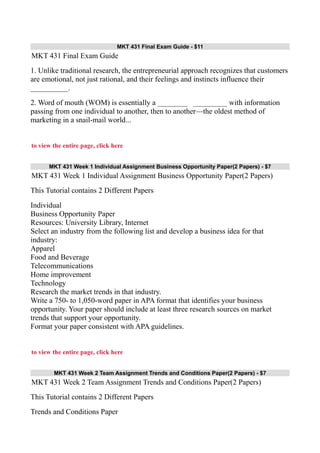 MKT 431 Final Exam Guide - $11
MKT 431 Final Exam Guide
1. Unlike traditional research, the entrepreneurial approach recognizes that customers
are emotional, not just rational, and their feelings and instincts influence their
__________.
2. Word of mouth (WOM) is essentially a ________ _________ with information
passing from one individual to another, then to another—the oldest method of
marketing in a snail-mail world...
to view the entire page, click here
MKT 431 Week 1 Individual Assignment Business Opportunity Paper(2 Papers) - $7
MKT 431 Week 1 Individual Assignment Business Opportunity Paper(2 Papers)
This Tutorial contains 2 Different Papers
Individual
Business Opportunity Paper
Resources: University Library, Internet
Select an industry from the following list and develop a business idea for that
industry:
Apparel
Food and Beverage
Telecommunications
Home improvement
Technology
Research the market trends in that industry.
Write a 750- to 1,050-word paper in APA format that identifies your business
opportunity. Your paper should include at least three research sources on market
trends that support your opportunity.
Format your paper consistent with APA guidelines.
to view the entire page, click here
MKT 431 Week 2 Team Assignment Trends and Conditions Paper(2 Papers) - $7
MKT 431 Week 2 Team Assignment Trends and Conditions Paper(2 Papers)
This Tutorial contains 2 Different Papers
Trends and Conditions Paper
 